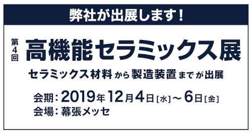 弊社が出展します！ 第4回 高機能セラミックス展 セラミックス材料から製造装置までが出展 会期:2019年12月4日(水)～6日(金) 会場:幕張メッセ
