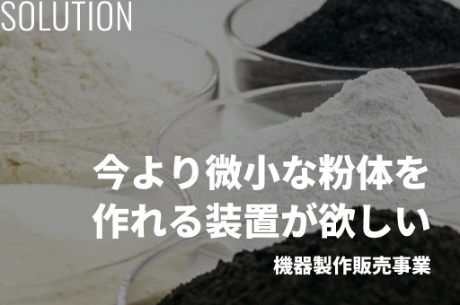 Solution 今より微小な粉体を作れる装置が欲しい 機器製作販売事業