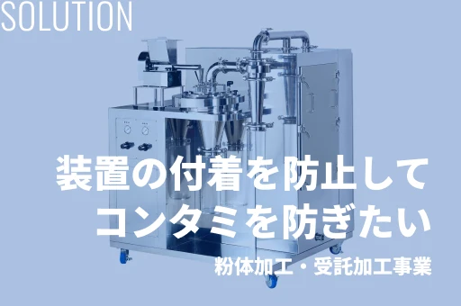 Solution 装置の付着を防止して、コンタミを防ぎたい 粉体加工・受託加工事業